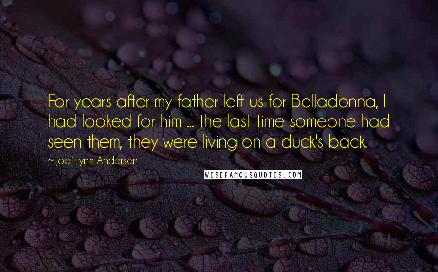 Jodi Lynn Anderson Quotes: For years after my father left us for Belladonna, I had looked for him ... the last time someone had seen them, they were living on a duck's back.