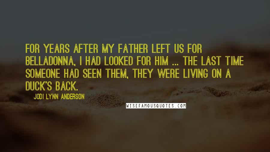 Jodi Lynn Anderson Quotes: For years after my father left us for Belladonna, I had looked for him ... the last time someone had seen them, they were living on a duck's back.