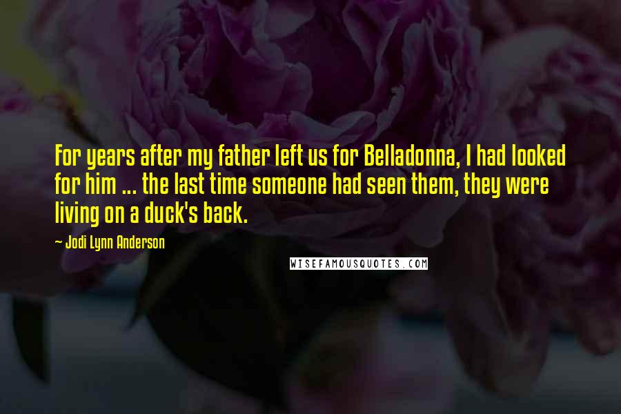 Jodi Lynn Anderson Quotes: For years after my father left us for Belladonna, I had looked for him ... the last time someone had seen them, they were living on a duck's back.