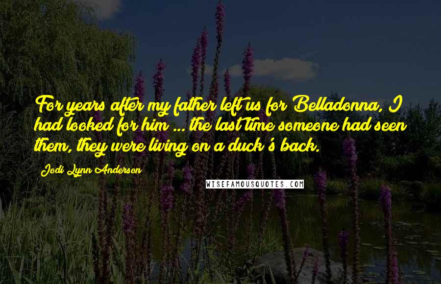 Jodi Lynn Anderson Quotes: For years after my father left us for Belladonna, I had looked for him ... the last time someone had seen them, they were living on a duck's back.