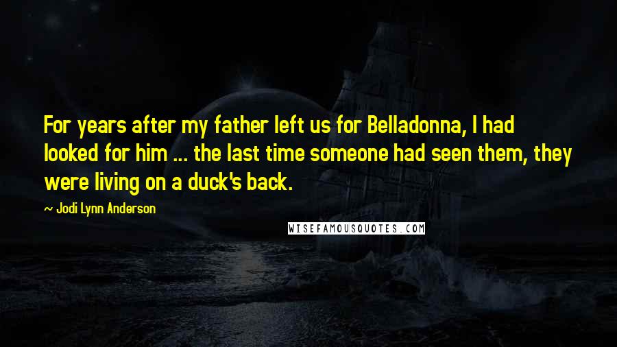 Jodi Lynn Anderson Quotes: For years after my father left us for Belladonna, I had looked for him ... the last time someone had seen them, they were living on a duck's back.