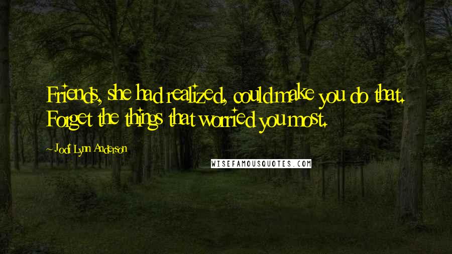 Jodi Lynn Anderson Quotes: Friends, she had realized, could make you do that. Forget the things that worried you most.
