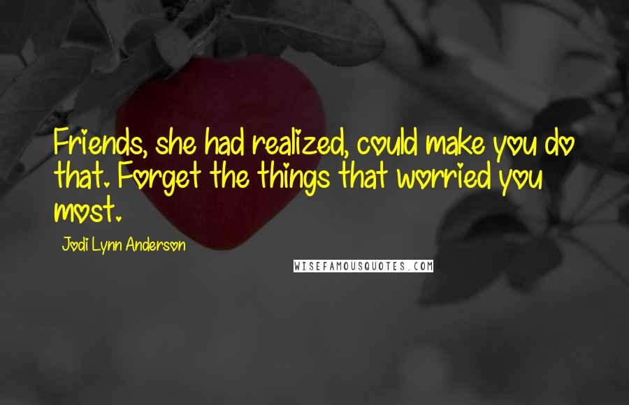 Jodi Lynn Anderson Quotes: Friends, she had realized, could make you do that. Forget the things that worried you most.