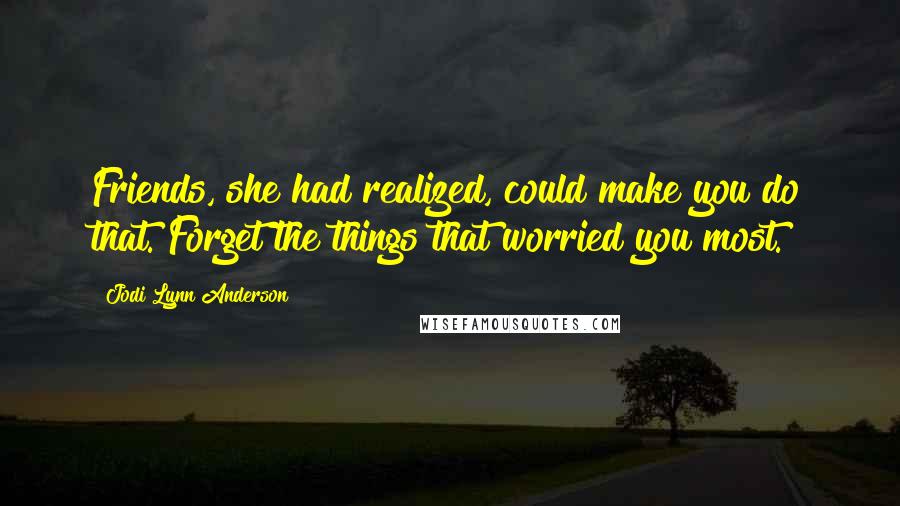Jodi Lynn Anderson Quotes: Friends, she had realized, could make you do that. Forget the things that worried you most.