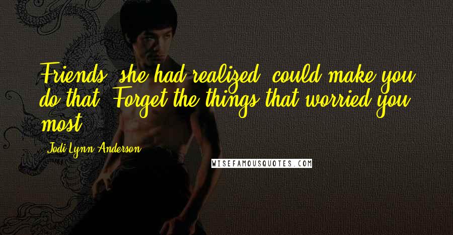 Jodi Lynn Anderson Quotes: Friends, she had realized, could make you do that. Forget the things that worried you most.