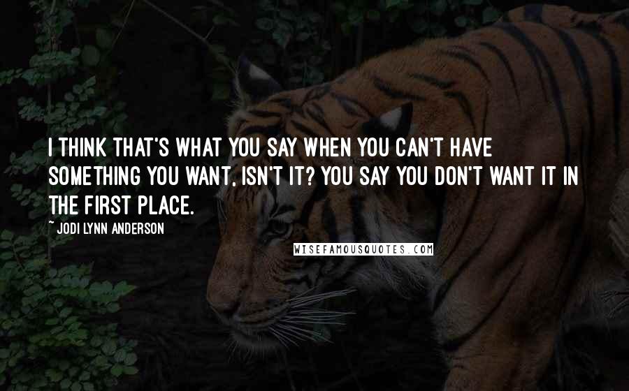 Jodi Lynn Anderson Quotes: I think that's what you say when you can't have something you want, isn't it? You say you don't want it in the first place.