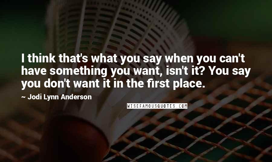 Jodi Lynn Anderson Quotes: I think that's what you say when you can't have something you want, isn't it? You say you don't want it in the first place.