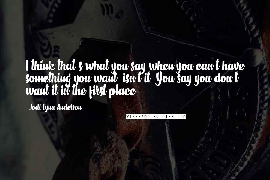 Jodi Lynn Anderson Quotes: I think that's what you say when you can't have something you want, isn't it? You say you don't want it in the first place.