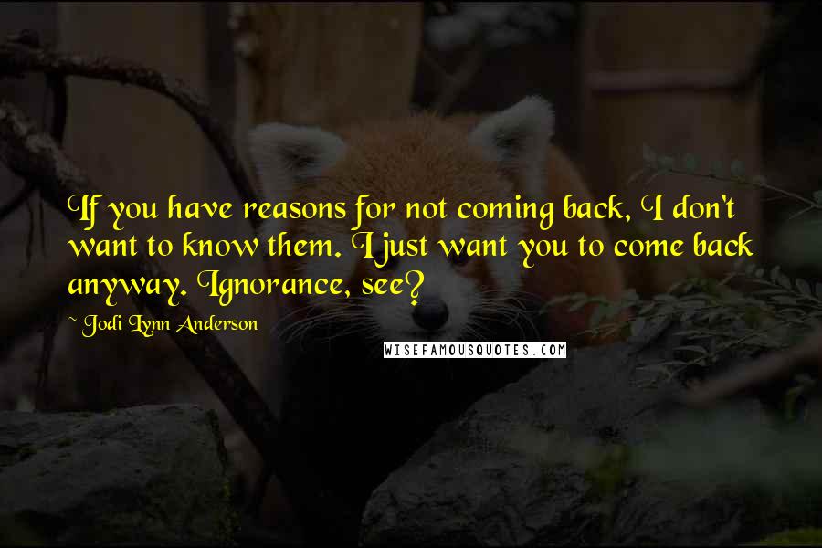 Jodi Lynn Anderson Quotes: If you have reasons for not coming back, I don't want to know them. I just want you to come back anyway. Ignorance, see?