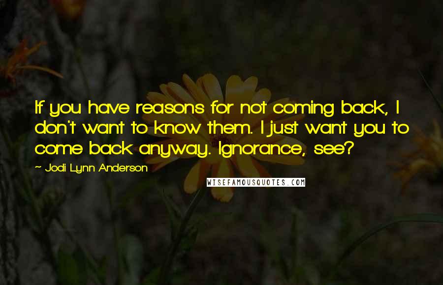 Jodi Lynn Anderson Quotes: If you have reasons for not coming back, I don't want to know them. I just want you to come back anyway. Ignorance, see?