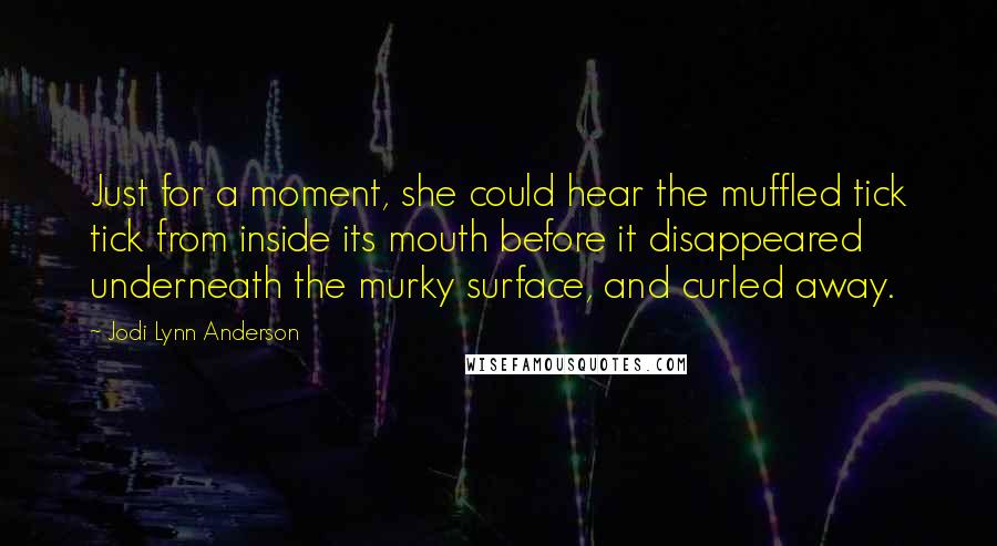 Jodi Lynn Anderson Quotes: Just for a moment, she could hear the muffled tick tick from inside its mouth before it disappeared underneath the murky surface, and curled away.