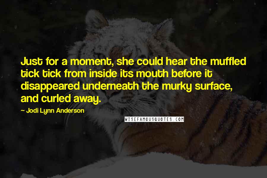 Jodi Lynn Anderson Quotes: Just for a moment, she could hear the muffled tick tick from inside its mouth before it disappeared underneath the murky surface, and curled away.