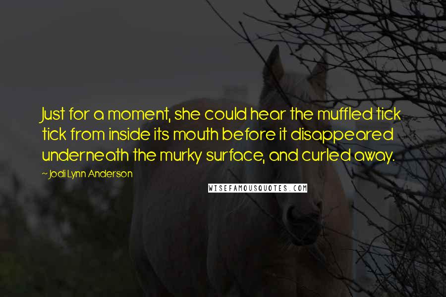 Jodi Lynn Anderson Quotes: Just for a moment, she could hear the muffled tick tick from inside its mouth before it disappeared underneath the murky surface, and curled away.