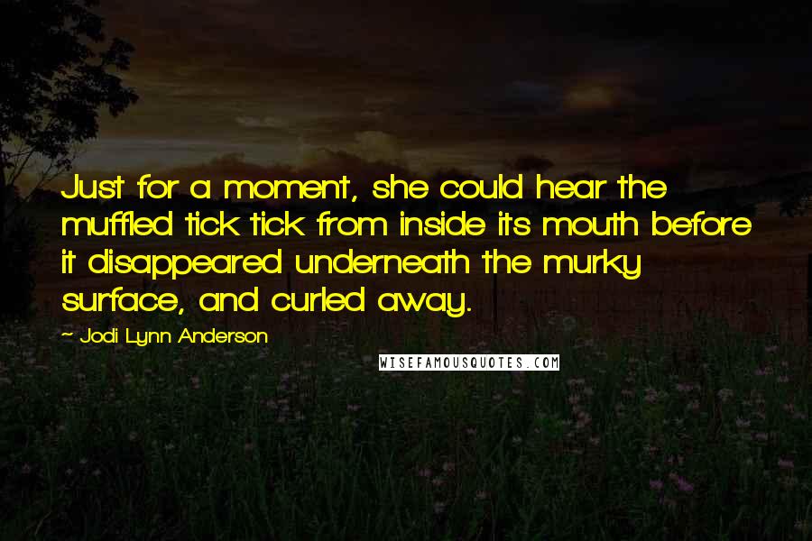 Jodi Lynn Anderson Quotes: Just for a moment, she could hear the muffled tick tick from inside its mouth before it disappeared underneath the murky surface, and curled away.