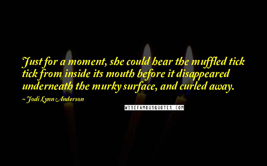 Jodi Lynn Anderson Quotes: Just for a moment, she could hear the muffled tick tick from inside its mouth before it disappeared underneath the murky surface, and curled away.