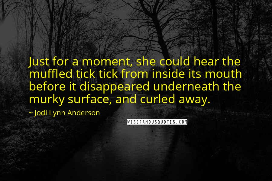 Jodi Lynn Anderson Quotes: Just for a moment, she could hear the muffled tick tick from inside its mouth before it disappeared underneath the murky surface, and curled away.