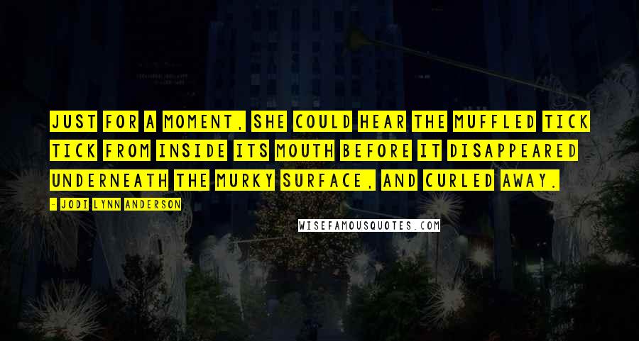 Jodi Lynn Anderson Quotes: Just for a moment, she could hear the muffled tick tick from inside its mouth before it disappeared underneath the murky surface, and curled away.