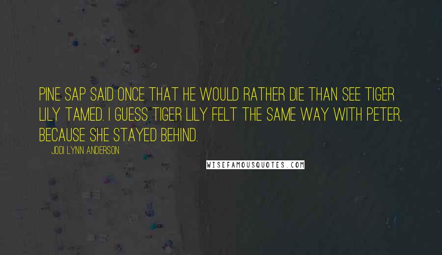 Jodi Lynn Anderson Quotes: Pine Sap said once that he would rather die than see Tiger Lily tamed. I guess Tiger Lily felt the same way with Peter, because she stayed behind.