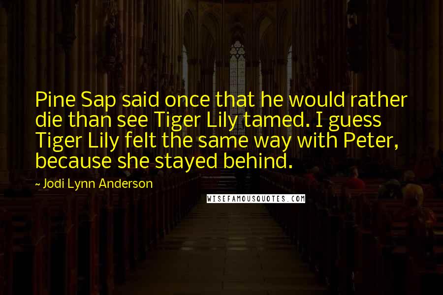 Jodi Lynn Anderson Quotes: Pine Sap said once that he would rather die than see Tiger Lily tamed. I guess Tiger Lily felt the same way with Peter, because she stayed behind.