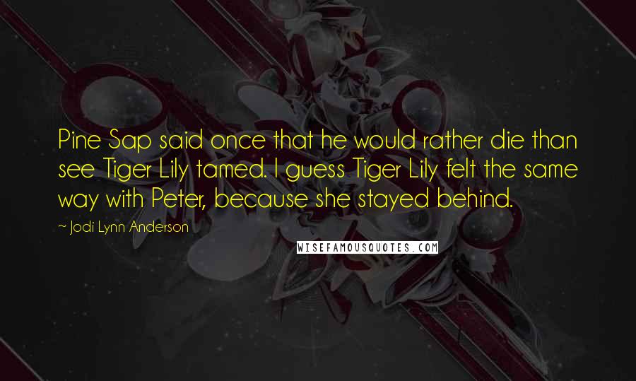 Jodi Lynn Anderson Quotes: Pine Sap said once that he would rather die than see Tiger Lily tamed. I guess Tiger Lily felt the same way with Peter, because she stayed behind.