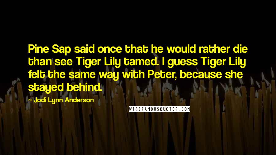 Jodi Lynn Anderson Quotes: Pine Sap said once that he would rather die than see Tiger Lily tamed. I guess Tiger Lily felt the same way with Peter, because she stayed behind.