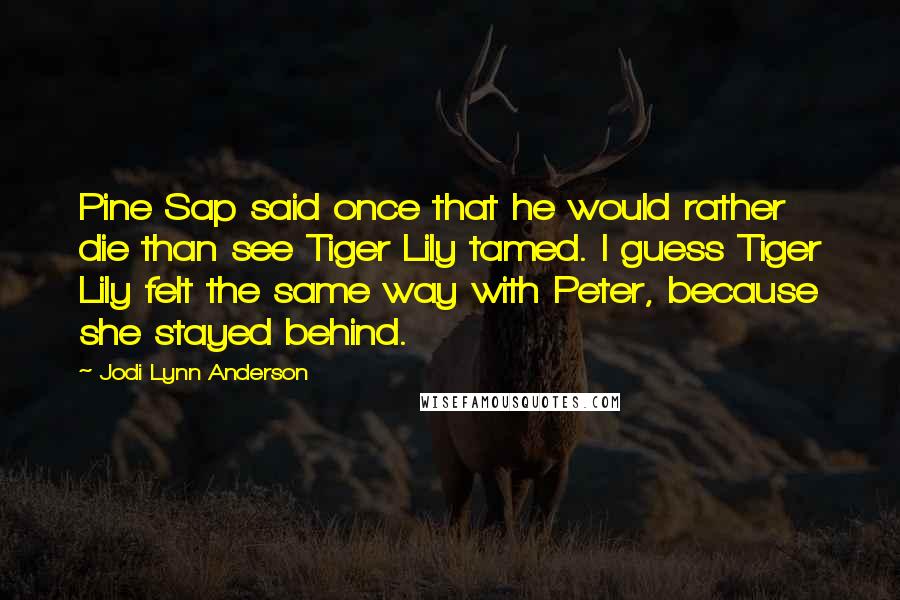 Jodi Lynn Anderson Quotes: Pine Sap said once that he would rather die than see Tiger Lily tamed. I guess Tiger Lily felt the same way with Peter, because she stayed behind.