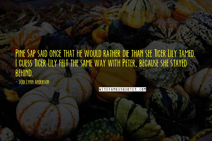 Jodi Lynn Anderson Quotes: Pine Sap said once that he would rather die than see Tiger Lily tamed. I guess Tiger Lily felt the same way with Peter, because she stayed behind.