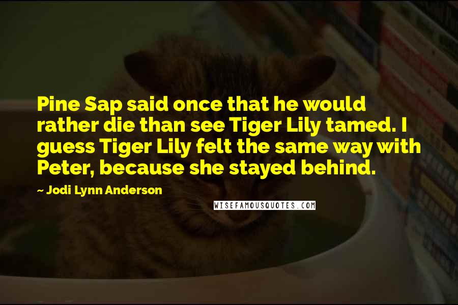 Jodi Lynn Anderson Quotes: Pine Sap said once that he would rather die than see Tiger Lily tamed. I guess Tiger Lily felt the same way with Peter, because she stayed behind.