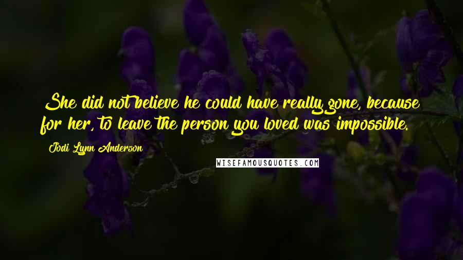 Jodi Lynn Anderson Quotes: She did not believe he could have really gone, because for her, to leave the person you loved was impossible.