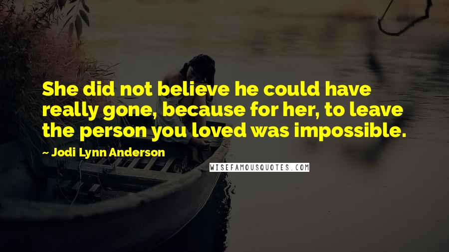 Jodi Lynn Anderson Quotes: She did not believe he could have really gone, because for her, to leave the person you loved was impossible.