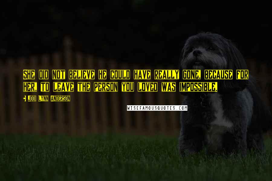 Jodi Lynn Anderson Quotes: She did not believe he could have really gone, because for her, to leave the person you loved was impossible.