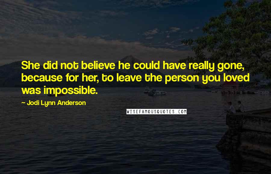 Jodi Lynn Anderson Quotes: She did not believe he could have really gone, because for her, to leave the person you loved was impossible.