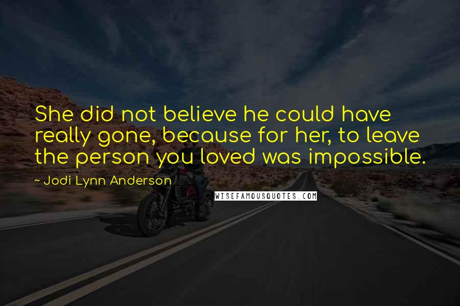 Jodi Lynn Anderson Quotes: She did not believe he could have really gone, because for her, to leave the person you loved was impossible.