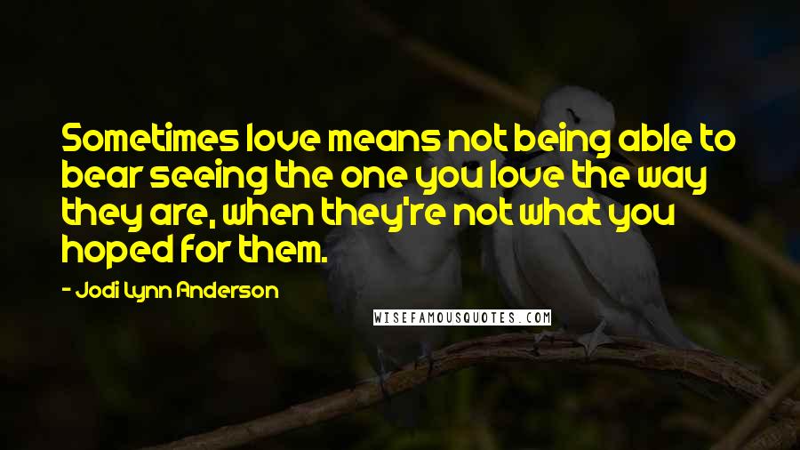 Jodi Lynn Anderson Quotes: Sometimes love means not being able to bear seeing the one you love the way they are, when they're not what you hoped for them.