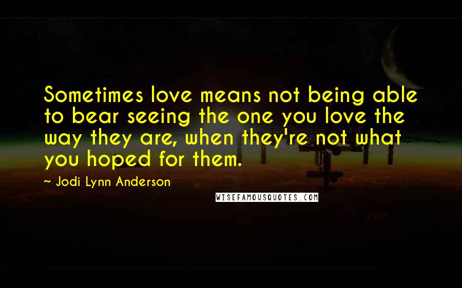 Jodi Lynn Anderson Quotes: Sometimes love means not being able to bear seeing the one you love the way they are, when they're not what you hoped for them.
