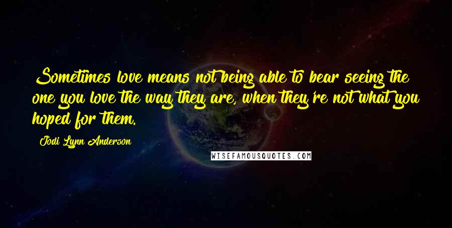 Jodi Lynn Anderson Quotes: Sometimes love means not being able to bear seeing the one you love the way they are, when they're not what you hoped for them.