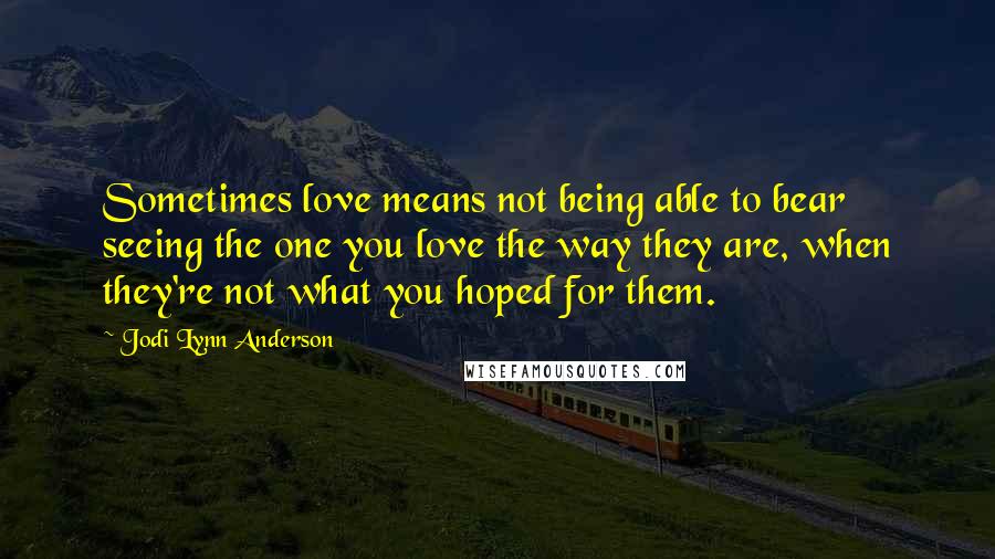 Jodi Lynn Anderson Quotes: Sometimes love means not being able to bear seeing the one you love the way they are, when they're not what you hoped for them.