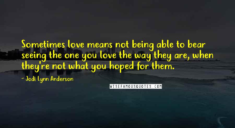 Jodi Lynn Anderson Quotes: Sometimes love means not being able to bear seeing the one you love the way they are, when they're not what you hoped for them.