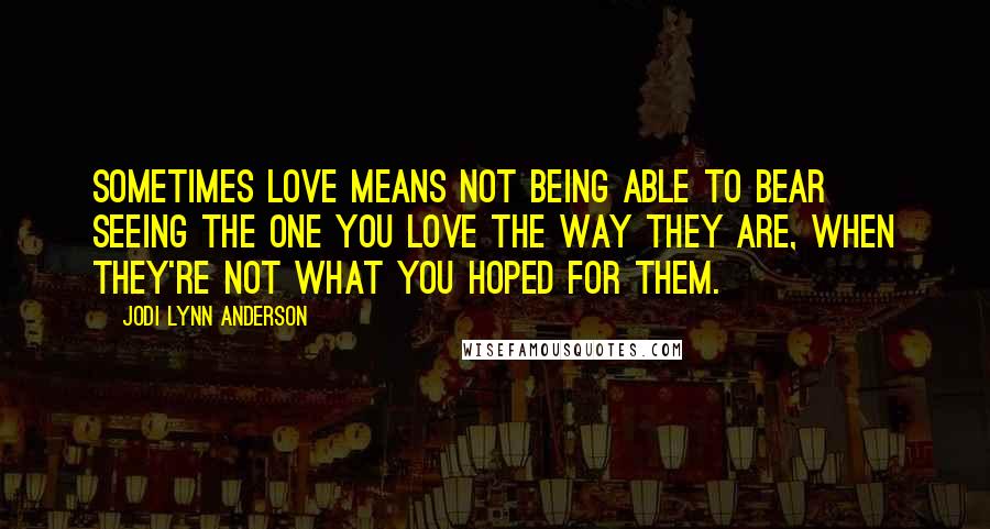 Jodi Lynn Anderson Quotes: Sometimes love means not being able to bear seeing the one you love the way they are, when they're not what you hoped for them.