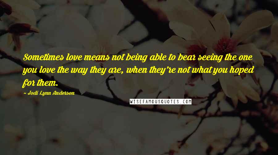 Jodi Lynn Anderson Quotes: Sometimes love means not being able to bear seeing the one you love the way they are, when they're not what you hoped for them.