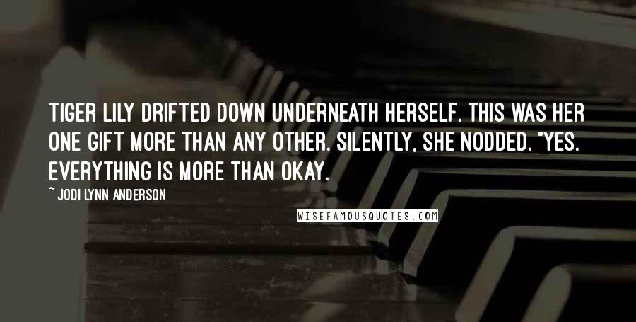 Jodi Lynn Anderson Quotes: Tiger Lily drifted down underneath herself. This was her one gift more than any other. Silently, she nodded. "Yes. Everything is more than okay.
