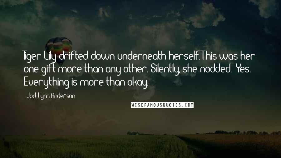 Jodi Lynn Anderson Quotes: Tiger Lily drifted down underneath herself. This was her one gift more than any other. Silently, she nodded. "Yes. Everything is more than okay.