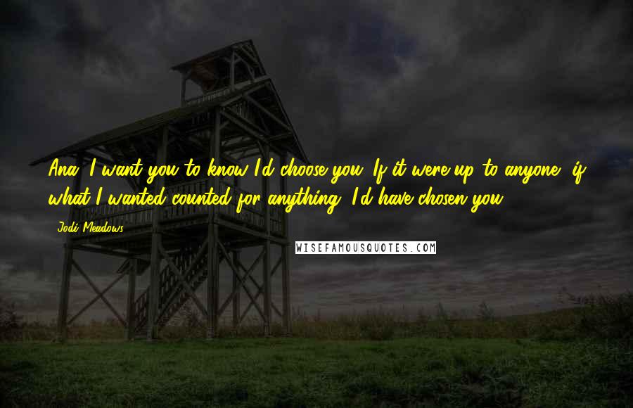 Jodi Meadows Quotes: Ana. I want you to know I'd choose you. If it were up to anyone, if what I wanted counted for anything, I'd have chosen you.