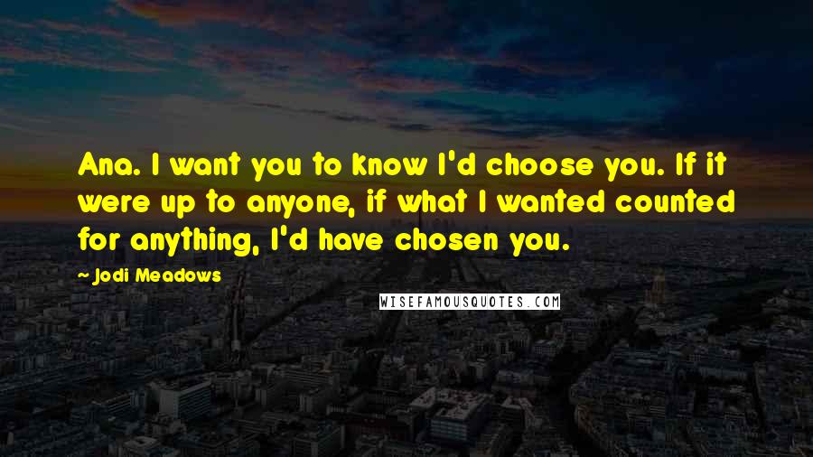 Jodi Meadows Quotes: Ana. I want you to know I'd choose you. If it were up to anyone, if what I wanted counted for anything, I'd have chosen you.