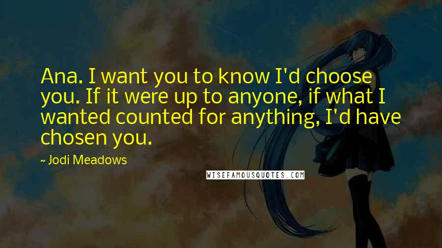 Jodi Meadows Quotes: Ana. I want you to know I'd choose you. If it were up to anyone, if what I wanted counted for anything, I'd have chosen you.