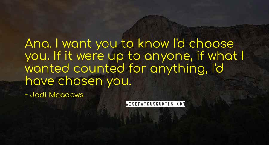 Jodi Meadows Quotes: Ana. I want you to know I'd choose you. If it were up to anyone, if what I wanted counted for anything, I'd have chosen you.