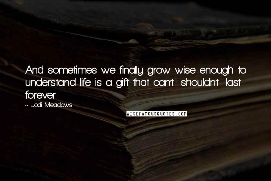 Jodi Meadows Quotes: And sometimes we finally grow wise enough to understand life is a gift that can't- shouldn't- last forever.