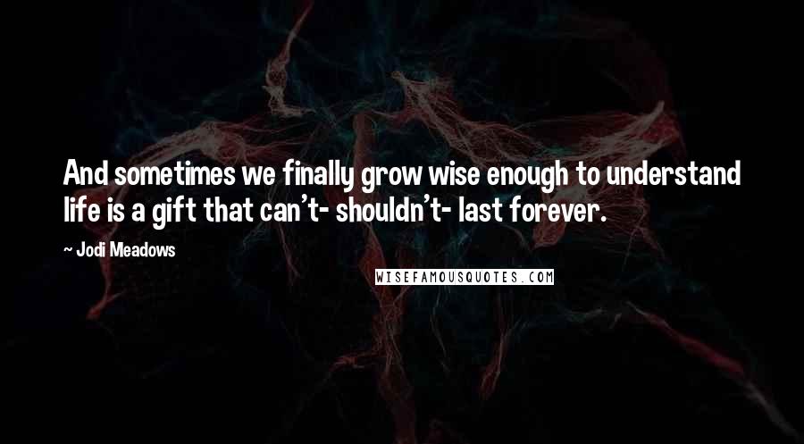 Jodi Meadows Quotes: And sometimes we finally grow wise enough to understand life is a gift that can't- shouldn't- last forever.