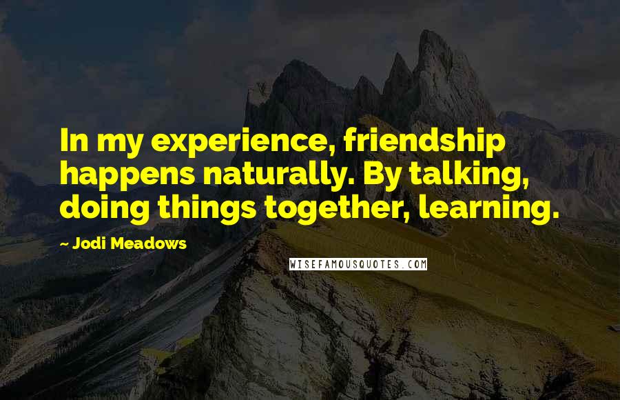 Jodi Meadows Quotes: In my experience, friendship happens naturally. By talking, doing things together, learning.