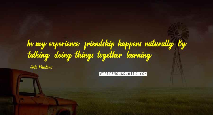 Jodi Meadows Quotes: In my experience, friendship happens naturally. By talking, doing things together, learning.